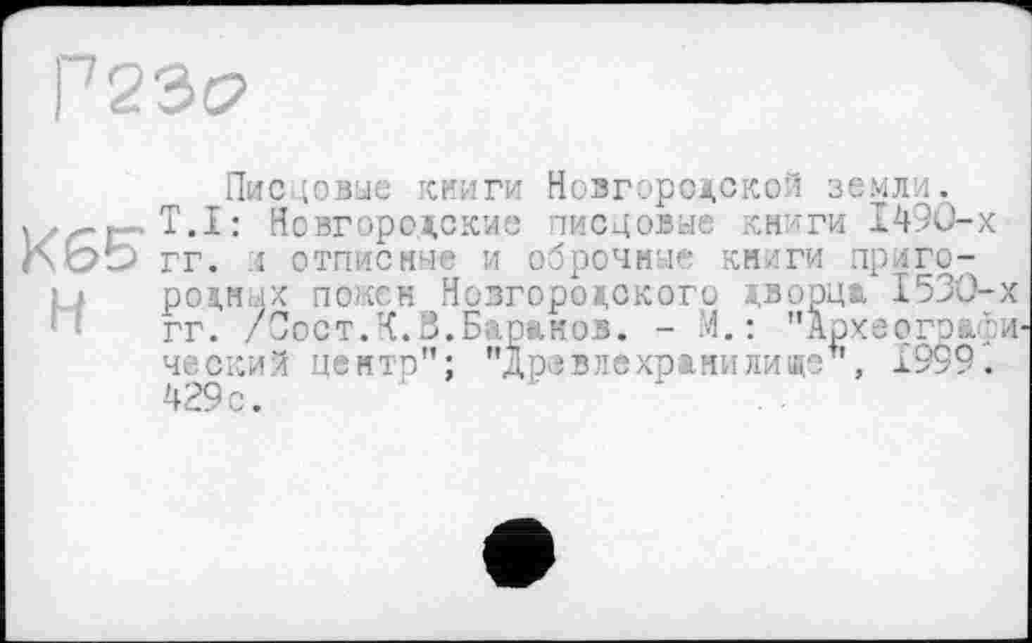 ﻿Г 23с?
Писцовые книги Новгородской земли.
T.I: Новгородские писцовые книги 1490-х ЬЬЬ гг. и отписные и оброчные книги приго-
родных поксн Новгородского дворца 1530-х гг. /Сост.К.8.Баранов. - М.: "Архвогэафи ческий центр”; "Древлехранилиде", 1999. 429с.